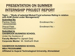 PRESENTATION ON SUMMER
INTERNSHIP PROJECT REPORT
Topic: - “Study of selected Mutual Fund schemes Rating in relation
with AUM (Asset under Management)”
Submitted By
Parshav Doshi Enrollment No: -
148320592080
Dhaval Patel Enrollment No: -
148320592031
Submitted to
OAKBROOK BUSINESS SCHOOL
Under the Guidance of
Faculty MentorPro Jignesh Darji
Corporate Mentor Mr. Siddharth Shah
OAKBROOK BUSINESS SCHOOL
MBA PROGRAMME
Affiliated to Gujarat Technological University, Ahmedabad
 
