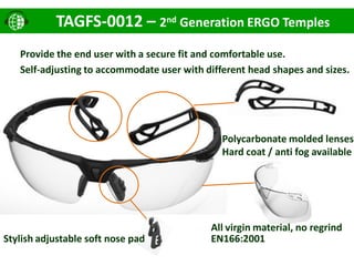 Stylish adjustable soft nose pad
Polycarbonate molded lenses
Hard coat / anti fog available
TAGFS-0012 – 2nd Generation ERGO Temples
Provide the end user with a secure fit and comfortable use.
Self-adjusting to accommodate user with different head shapes and sizes.
EN166:2001
All virgin material, no regrind
 