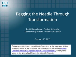 Pegging the Needle Through
Transformation
David Huckleberry – Purdue University
Debra Dunlap Runshe – Purdue University
February 13, 2017
This presentation leaves copyright of the content to the presenter. Unless
otherwise noted in the materials, uploaded content carries the Creative
Commons Attribution-NonCommercial-ShareAlike license, which grants
usage to the general public with the stipulated criteria.
 