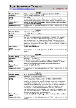 ROHIT MADHUKAR CHASKAR
aaryavart.rohit.chaskar@gmail.com +91 9867 619 568
Project 3
Project Name Visitor Authentication Management System (VAMS)
Duration : August 2014 - September 2014.
Client : Axis Bank
Brief : An android application that allows user to note down his/her
appointments & notify user when visitor arrives to meet him/her.
Technology/
Skills
: Java & XML (Android), Google Calendar Event & Reminder,
Google Cloud Messaging.
Responsibilities : Development of android application to fulfill requirement of the
project.
Project 4
Project Name Intellicon System Call
Duration : July 2014 - December 2015.
Client : Intellicon
Brief : End user of this application is a hardware engineer who uses to
visit client side in case of complaint regarding product. In this
android application, all the engineers belong to one branch has
common login. Once engineer logged in to the application he can
see all the complaints, engineer select any complaint & update the
status of complaint.
Technology/
Skills
: Java & XML (Android).
Responsibilities : Development of android application to fulfill requirement of the
project.
Project 5
Project Name Say It 2 Yourself
Duration : April 2014 - June 2014.
Client : Viraat Technology Labs Pvt. Ltd. (Company’s own product)
Brief : An android application in which user can save message on server
along with text message & upload multiple file attachments.
Technology/
Skills
: Java & XML (Android).
Responsibilities : Development of android application to fulfill requirement of the
project.
Project 6
Project Name MOM (Minutes of Meeting)
Duration : December 2013 - December 2015.
Client : Viraat Technology Labs Pvt. Ltd. (Company’s own product)
Brief : An android application that helps user to maintain minutes of
meeting. In this android application user, can create minutes of
meeting he/she attended, He can jot down discussion points of
meetings & also can assign actionable item to responsible person.
As soon as he saves meeting, it gets saved on his device & in
background it uploaded on web server is during uploading if
internet connection is not available then meeting minutes will get
uploaded later when device get internet connection. It also saves
reminder for action item per its deadline.
Technology/
Skills
: Java & XML (Android), Google Calendar Event & Reminder.
Responsibilities : Development of android application to fulfill requirement of the
project.
 