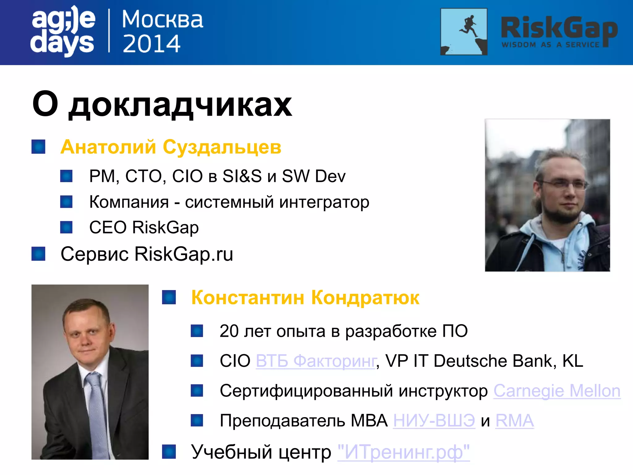 О докладчиках
Анатолий Суздальцев
PM, CTO, CIO в SI&S и SW Dev
Компания - системный интегратор
CEO RiskGap
Сервис RiskGap.ru
Константин Кондратюк
20 лет опыта в разработке ПО
CIO ВТБ Факторинг, VP IT Deutsche Bank, KL
Cертифицированный инструктор Carnegie Mellon
Преподаватель МВА НИУ-ВШЭ и RMA
Учебный центр "ИТренинг.рф"
 