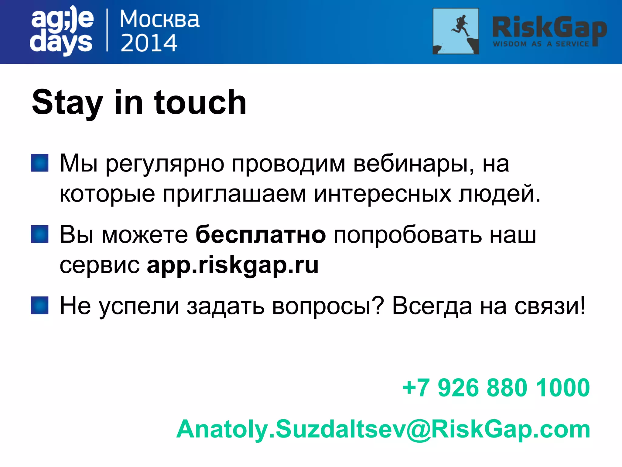 Stay in touch
Мы регулярно проводим вебинары, на
которые приглашаем интересных людей.
Вы можете бесплатно попробовать наш
сервис app.riskgap.ru
Не успели задать вопросы? Всегда на связи!
+7 926 880 1000
Anatoly.Suzdaltsev@RiskGap.com
 