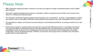 Please Note:
• IBM’s statements regarding its plans, directions, and intent are subject to change or withdrawal without notice at IBM’s
sole discretion.
• Information regarding potential future products is intended to outline our general product direction and it should not be
relied on in making a purchasing decision.
• The information mentioned regarding potential future products is not a commitment, promise, or legal obligation to deliver
any material, code or functionality. Information about potential future products may not be incorporated into any contract.
• The development, release, and timing of any future features or functionality described for our products remains at our sole
discretion.
• Performance is based on measurements and projections using standard IBM benchmarks in a controlled environment.
The actual throughput or performance that any user will experience will vary depending upon many factors, including
considerations such as the amount of multiprogramming in the user’s job stream, the I/O configuration, the storage
configuration, and the workload processed. Therefore, no assurance can be given that an individual user will achieve
results similar to those stated here.
 
