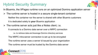 Hybrid Security Summary
In Bluemix, the XPages runtime runs on an optimized Domino application server
 The runtime server is hosted in a secure single-tenant container
Neither the container nor the server is shared with other Bluemix customers
It is dedicated solely to your Bluemix application
 The runtime server acts just like a Notes client, i.e.
It connects to a Domino data server over a NRPC connection
i.e. to retrieve data and leverage Domino directory services
The NRPC intra-server connection is set up to be encrypted
The runtime server uses a server id issued by your organization
The runtime server must be trusted by the Domino data server
 