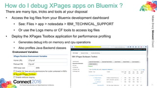 How do I debug XPages apps on Bluemix ?
There are many tips, tricks and tools at your disposal
• Access the log files from your Bluemix development dashboard
• See: Files > app > notesdata > IBM_TECHNICAL_SUPPORT
• Or use the Logs menu or CF tools to access log files
• Deploy the XPages Toolbox application for performance profiling
• Generates debug info on memory and cpu operations
• Also profiles Java Backend classes
33
 
