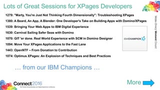 Lots of Great Sessions for XPages Developers
1279: "Marty, You're Just Not Thinking Fourth Dimensionally": Troubleshooting XPages
1380: A Beard, An App, A Blender: One Developer's Take on Building Apps with Domino/XPages
1539: Bringing Your Web Apps to IBM Digital Experience
1630: Carnival Sailing Safer Seas with Domino
1070: GIT 'er done. Real World Experience with SCM in Domino Designer
1094: Move Your XPages Applications to the Fast Lane
1443: OpenNTF – From Donation to Contribution
1074: Optimus XPages: An Explosion of Techniques and Best Practices
More
… from our IBM Champions …
 