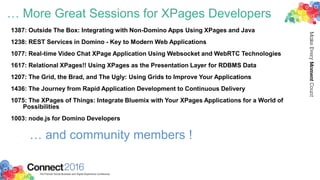 … More Great Sessions for XPages Developers
1387: Outside The Box: Integrating with Non-Domino Apps Using XPages and Java
1238: REST Services in Domino - Key to Modern Web Applications
1077: Real-time Video Chat XPage Application Using Websocket and WebRTC Technologies
1617: Relational XPages!! Using XPages as the Presentation Layer for RDBMS Data
1207: The Grid, the Brad, and The Ugly: Using Grids to Improve Your Applications
1436: The Journey from Rapid Application Development to Continuous Delivery
1075: The XPages of Things: Integrate Bluemix with Your XPages Applications for a World of
Possibilities
1003: node.js for Domino Developers
… and community members !
 