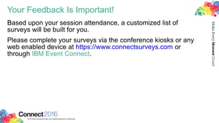 Your Feedback Is Important!
Based upon your session attendance, a customized list of
surveys will be built for you.
Please complete your surveys via the conference kiosks or any
web enabled device at https://www.connectsurveys.com or
through IBM Event Connect.
 