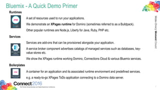 Bluemix - A Quick Demo Primer
Runtimes
A set of resources used to run your applications.
We demonstrate an XPages runtime for Domino (sometimes referred to as a Buildpack).
Other popular runtimes are Node.js, Liberty for Java, Ruby, PHP etc.
Services
Services are add-ons that can be provisioned alongside your application.
A service broker component advertises catalogs of managed services such as databases, key-
value stores etc.
We show the XPages runtime working Domino, Connections Cloud & various Bluemix services.
Boilerplates
A container for an application and its associated runtime environment and predefined services.
e.g. a ready-to-go XPages ToDo application connecting to a Domino data server.
7
 