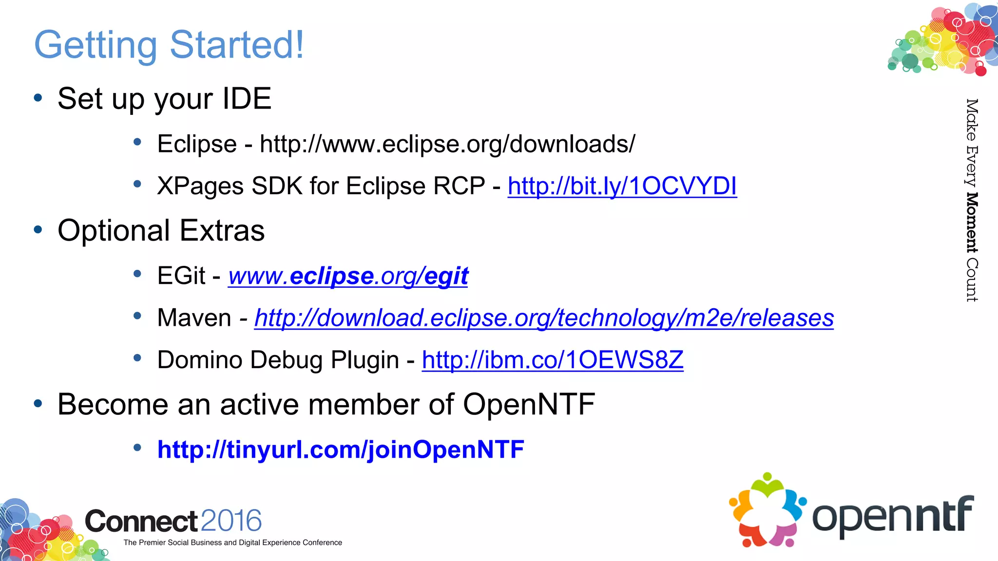 Getting Started!
• Set up your IDE
• Eclipse - http://www.eclipse.org/downloads/
• XPages SDK for Eclipse RCP - http://bit.ly/1OCVYDI
• Optional Extras
• EGit - www.eclipse.org/egit
• Maven - http://download.eclipse.org/technology/m2e/releases
• Domino Debug Plugin - http://ibm.co/1OEWS8Z
• Become an active member of OpenNTF
• http://tinyurl.com/joinOpenNTF
 