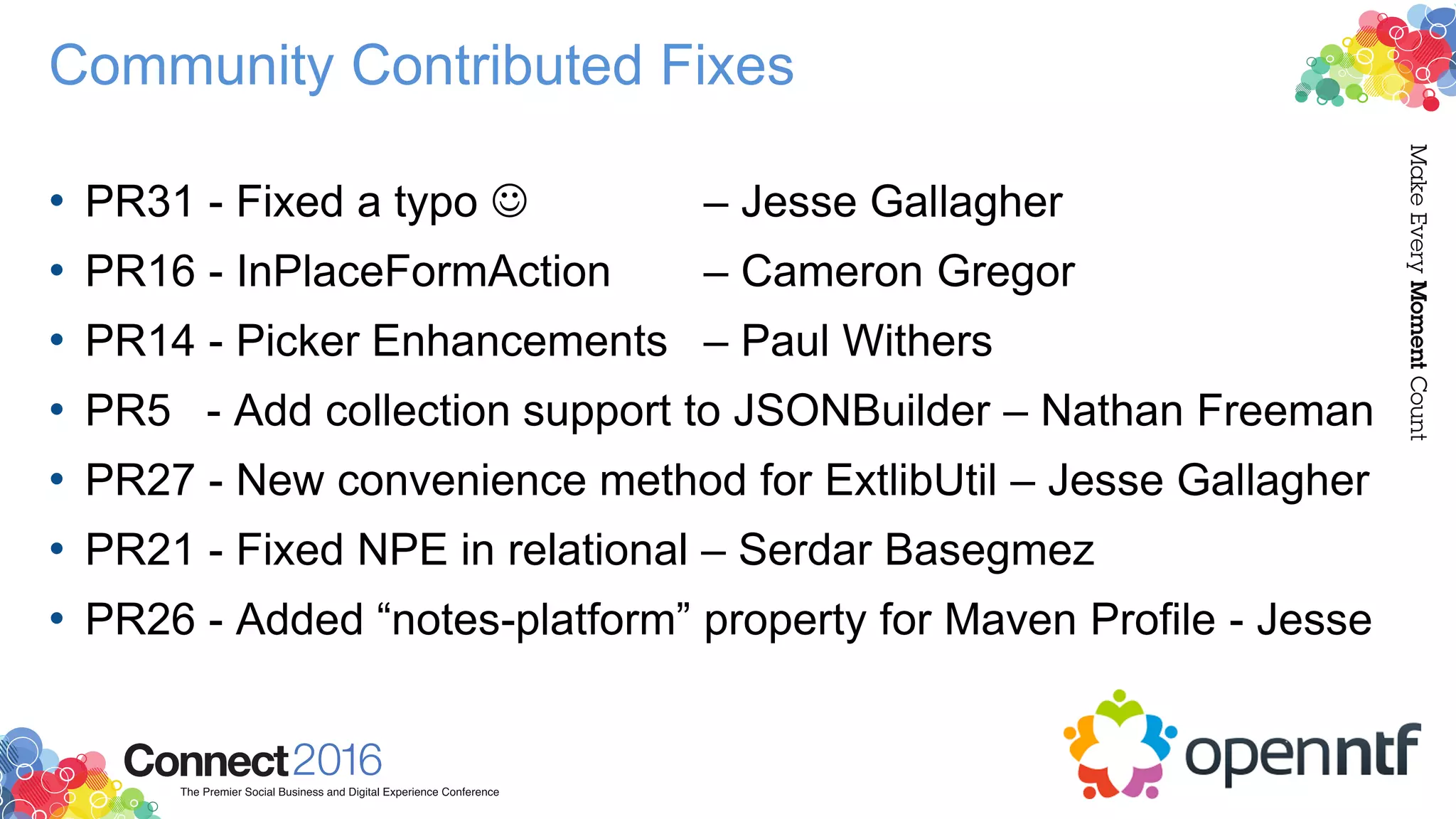 Community Contributed Fixes
• PR31 - Fixed a typo  – Jesse Gallagher
• PR16 - InPlaceFormAction – Cameron Gregor
• PR14 - Picker Enhancements – Paul Withers
• PR5 - Add collection support to JSONBuilder – Nathan Freeman
• PR27 - New convenience method for ExtlibUtil – Jesse Gallagher
• PR21 - Fixed NPE in relational – Serdar Basegmez
• PR26 - Added “notes-platform” property for Maven Profile - Jesse
 
