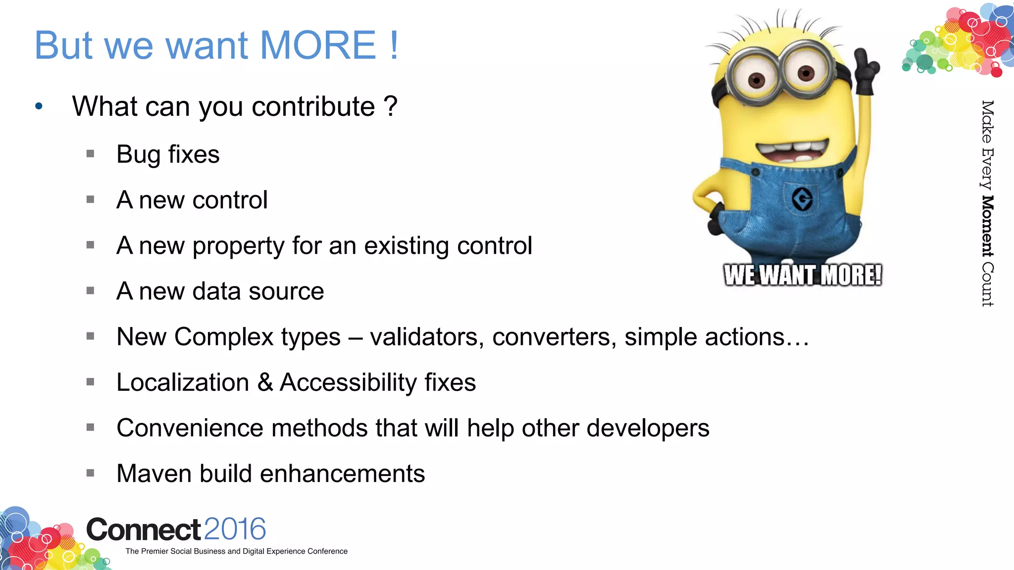 But we want MORE !
• What can you contribute ?
 Bug fixes
 A new control
 A new property for an existing control
 A new data source
 New Complex types – validators, converters, simple actions…
 Localization & Accessibility fixes
 Convenience methods that will help other developers
 Maven build enhancements
 