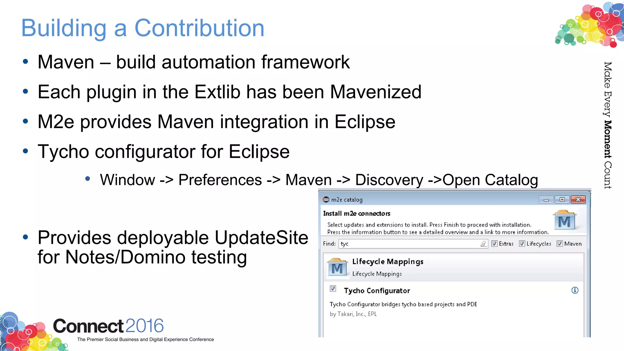 Building a Contribution
• Maven – build automation framework
• Each plugin in the Extlib has been Mavenized
• M2e provides Maven integration in Eclipse
• Tycho configurator for Eclipse
• Window -> Preferences -> Maven -> Discovery ->Open Catalog
• Provides deployable UpdateSite
for Notes/Domino testing
 