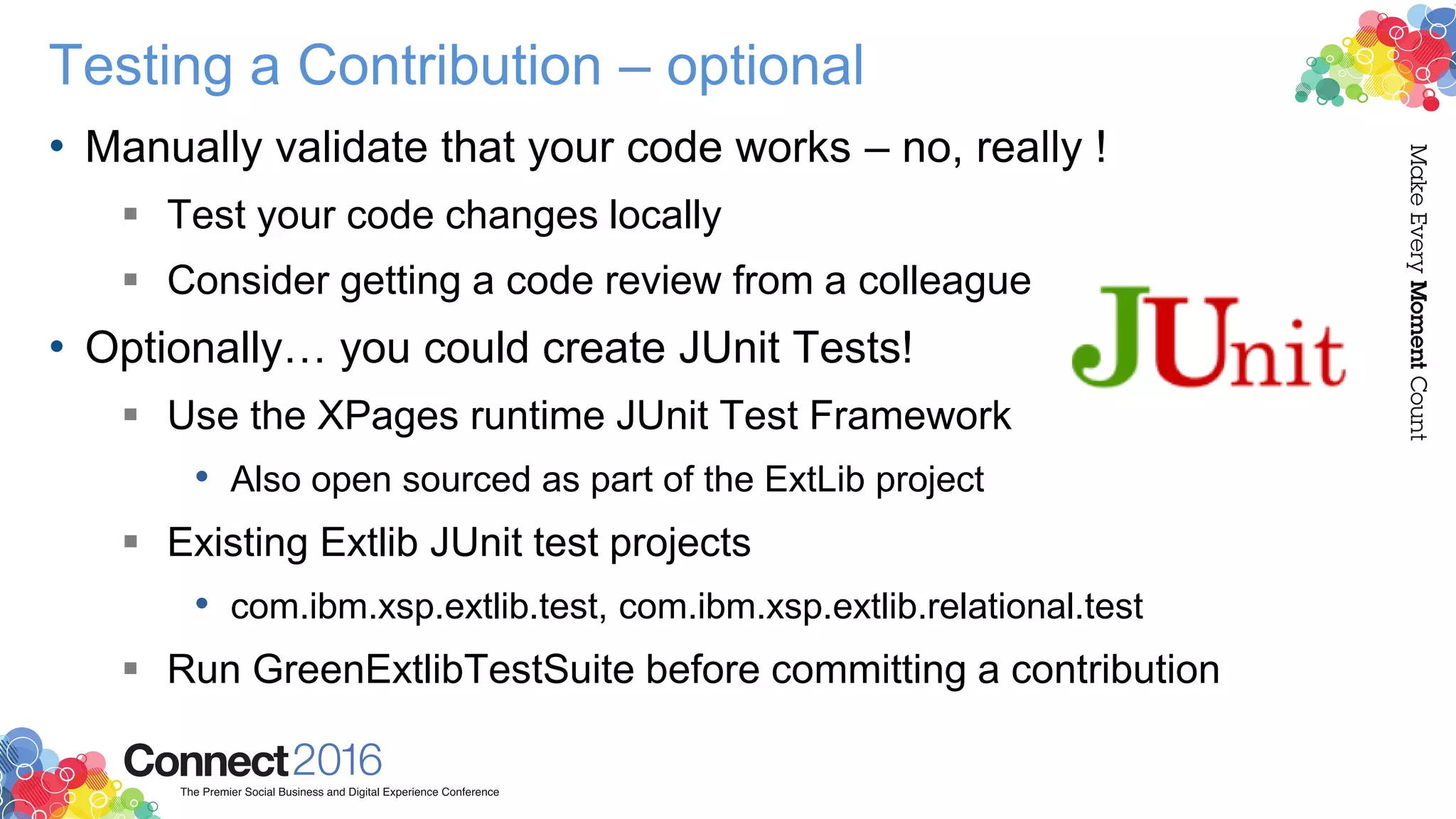 Testing a Contribution – optional
• Manually validate that your code works – no, really !
 Test your code changes locally
 Consider getting a code review from a colleague
• Optionally… you could create JUnit Tests!
 Use the XPages runtime JUnit Test Framework
• Also open sourced as part of the ExtLib project
 Existing Extlib JUnit test projects
• com.ibm.xsp.extlib.test, com.ibm.xsp.extlib.relational.test
 Run GreenExtlibTestSuite before committing a contribution
 