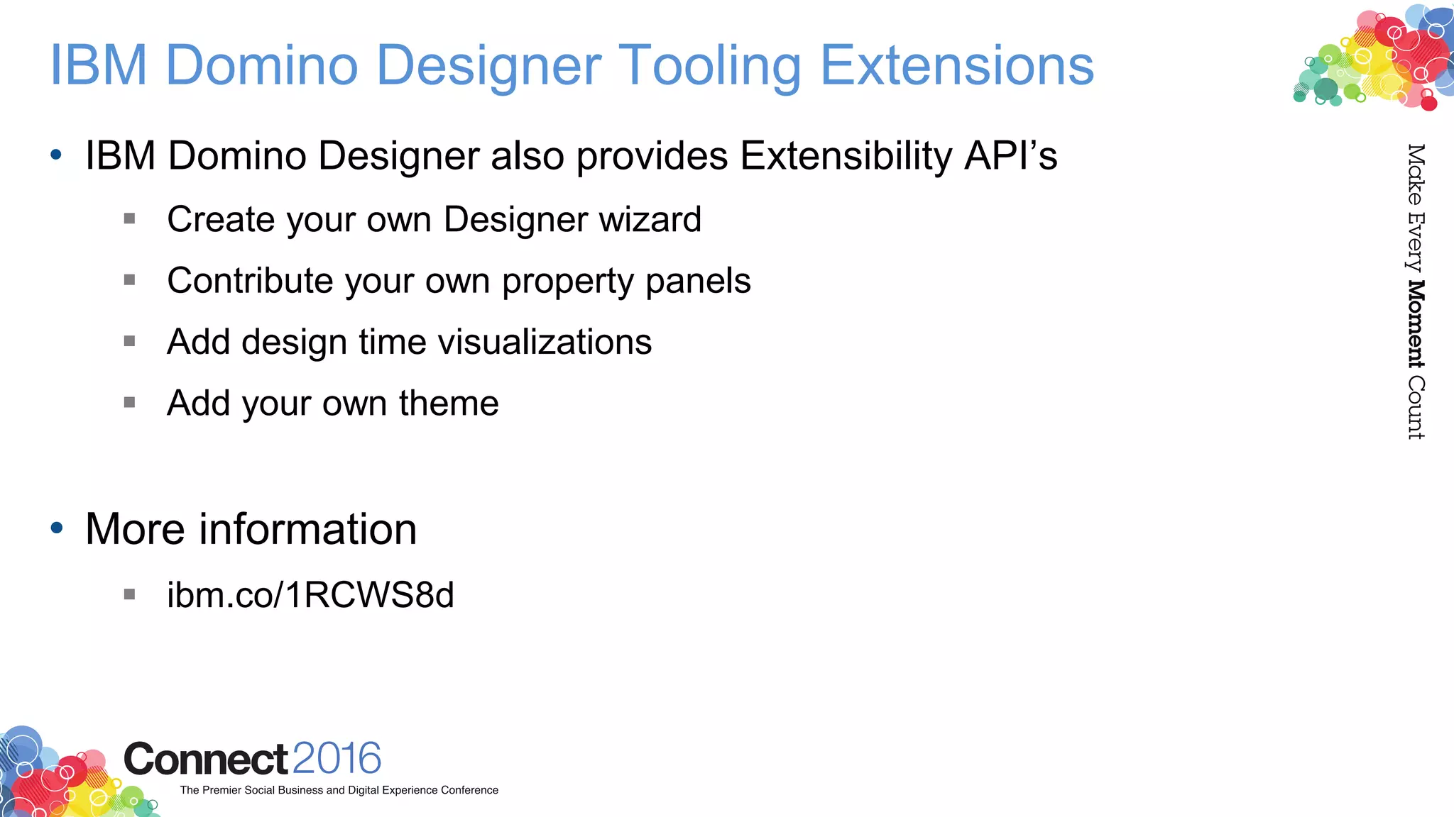 IBM Domino Designer Tooling Extensions
• IBM Domino Designer also provides Extensibility API’s
 Create your own Designer wizard
 Contribute your own property panels
 Add design time visualizations
 Add your own theme
• More information
 ibm.co/1RCWS8d
 