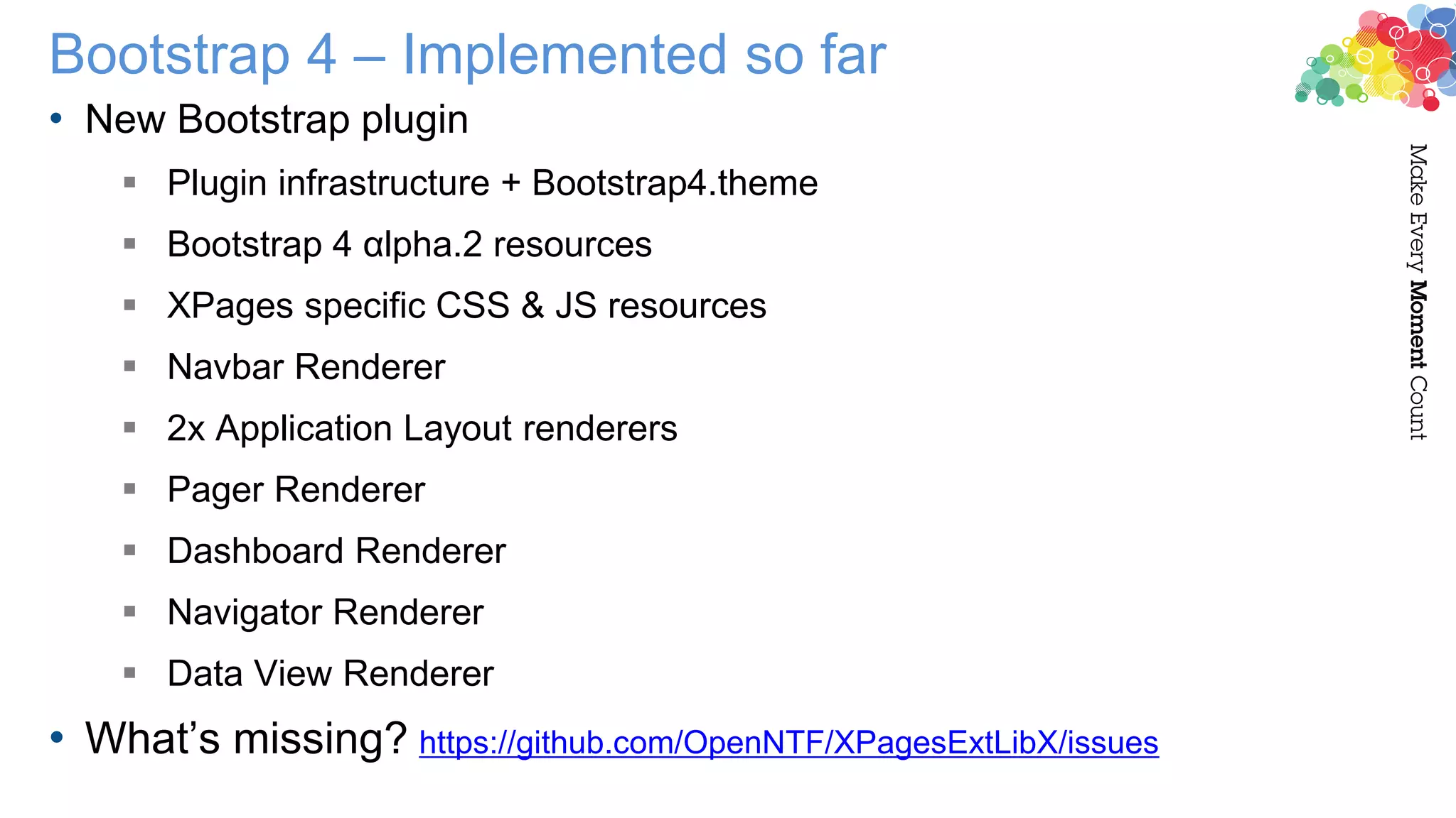 Bootstrap 4 – Implemented so far
• New Bootstrap plugin
 Plugin infrastructure + Bootstrap4.theme
 Bootstrap 4 αlpha.2 resources
 XPages specific CSS & JS resources
 Navbar Renderer
 2x Application Layout renderers
 Pager Renderer
 Dashboard Renderer
 Navigator Renderer
 Data View Renderer
• What’s missing? https://github.com/OpenNTF/XPagesExtLibX/issues
 