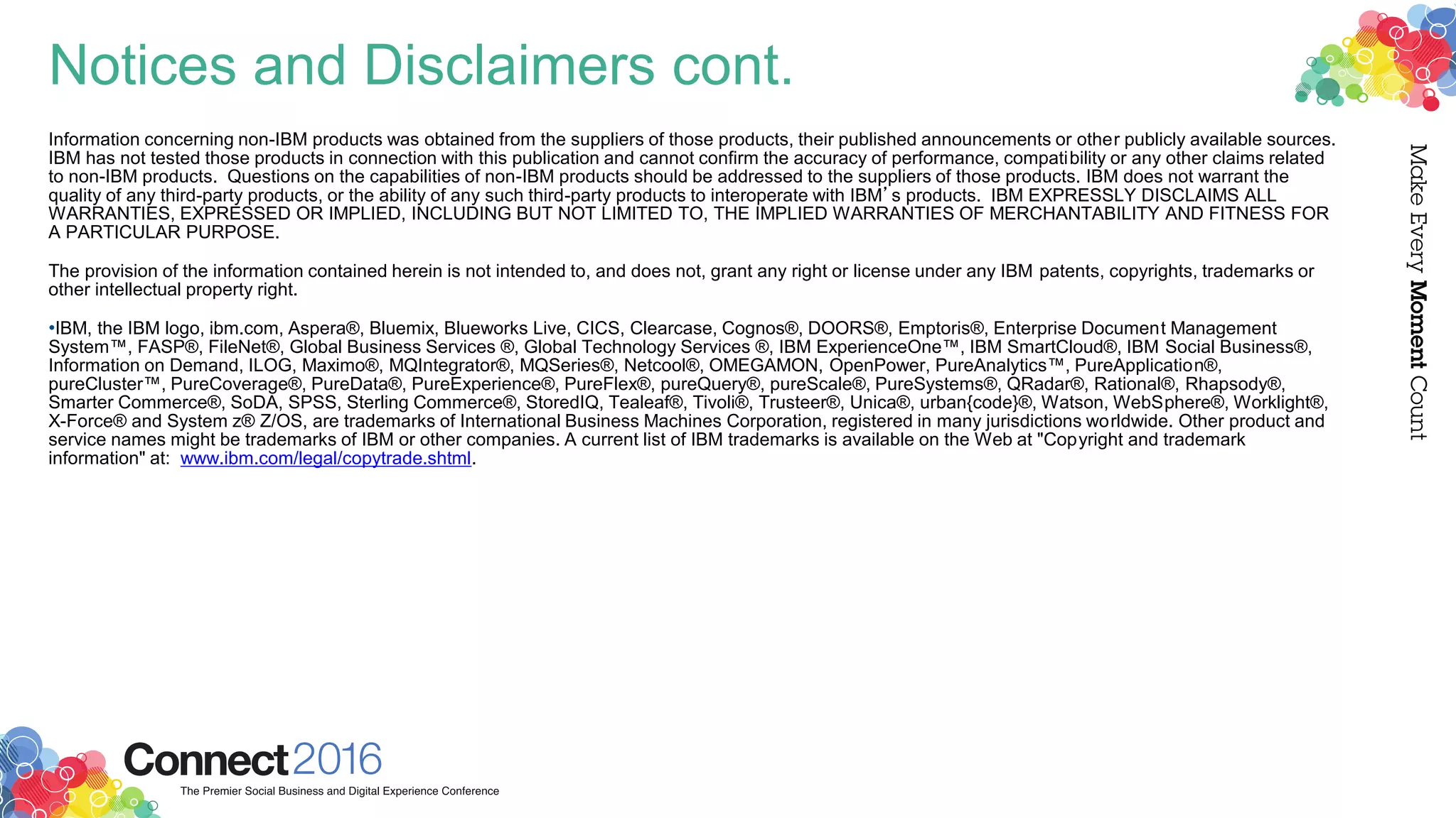 Notices and Disclaimers cont.
Information concerning non-IBM products was obtained from the suppliers of those products, their published announcements or other publicly available sources.
IBM has not tested those products in connection with this publication and cannot confirm the accuracy of performance, compatibility or any other claims related
to non-IBM products. Questions on the capabilities of non-IBM products should be addressed to the suppliers of those products. IBM does not warrant the
quality of any third-party products, or the ability of any such third-party products to interoperate with IBM’s products. IBM EXPRESSLY DISCLAIMS ALL
WARRANTIES, EXPRESSED OR IMPLIED, INCLUDING BUT NOT LIMITED TO, THE IMPLIED WARRANTIES OF MERCHANTABILITY AND FITNESS FOR
A PARTICULAR PURPOSE.
The provision of the information contained herein is not intended to, and does not, grant any right or license under any IBM patents, copyrights, trademarks or
other intellectual property right.
•IBM, the IBM logo, ibm.com, Aspera®, Bluemix, Blueworks Live, CICS, Clearcase, Cognos®, DOORS®, Emptoris®, Enterprise Document Management
System™, FASP®, FileNet®, Global Business Services ®, Global Technology Services ®, IBM ExperienceOne™, IBM SmartCloud®, IBM Social Business®,
Information on Demand, ILOG, Maximo®, MQIntegrator®, MQSeries®, Netcool®, OMEGAMON, OpenPower, PureAnalytics™, PureApplication®,
pureCluster™, PureCoverage®, PureData®, PureExperience®, PureFlex®, pureQuery®, pureScale®, PureSystems®, QRadar®, Rational®, Rhapsody®,
Smarter Commerce®, SoDA, SPSS, Sterling Commerce®, StoredIQ, Tealeaf®, Tivoli®, Trusteer®, Unica®, urban{code}®, Watson, WebSphere®, Worklight®,
X-Force® and System z® Z/OS, are trademarks of International Business Machines Corporation, registered in many jurisdictions worldwide. Other product and
service names might be trademarks of IBM or other companies. A current list of IBM trademarks is available on the Web at "Copyright and trademark
information" at: www.ibm.com/legal/copytrade.shtml.
 