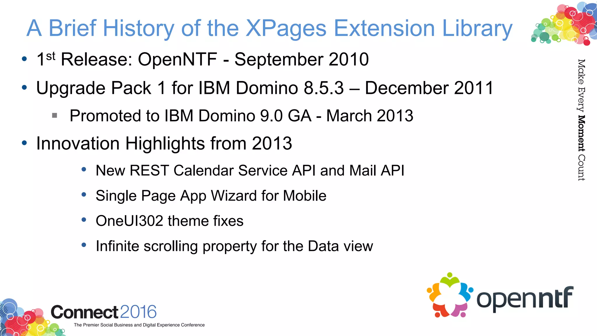 A Brief History of the XPages Extension Library
• 1st Release: OpenNTF - September 2010
• Upgrade Pack 1 for IBM Domino 8.5.3 – December 2011
 Promoted to IBM Domino 9.0 GA - March 2013
• Innovation Highlights from 2013
• New REST Calendar Service API and Mail API
• Single Page App Wizard for Mobile
• OneUI302 theme fixes
• Infinite scrolling property for the Data view
 