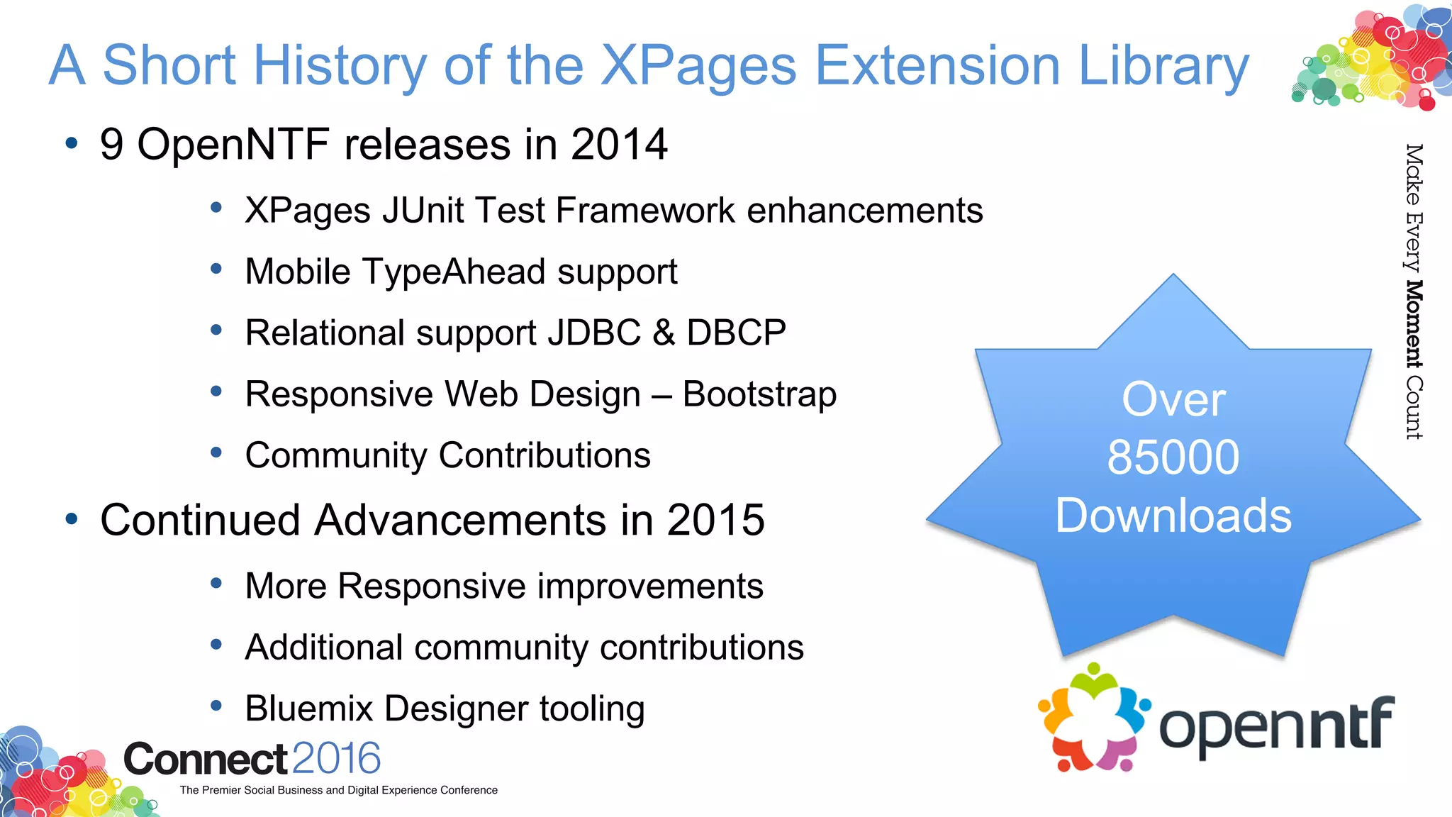 A Short History of the XPages Extension Library
• 9 OpenNTF releases in 2014
• XPages JUnit Test Framework enhancements
• Mobile TypeAhead support
• Relational support JDBC & DBCP
• Responsive Web Design – Bootstrap
• Community Contributions
• Continued Advancements in 2015
• More Responsive improvements
• Additional community contributions
• Bluemix Designer tooling
Over
85000
Downloads
 