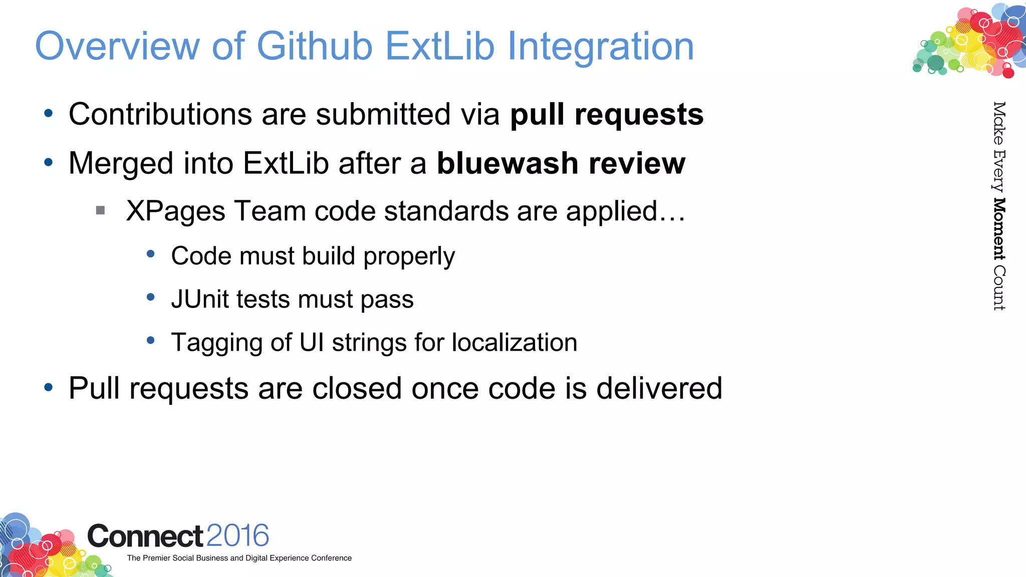Overview of Github ExtLib Integration
• Contributions are submitted via pull requests
• Merged into ExtLib after a bluewash review
 XPages Team code standards are applied…
• Code must build properly
• JUnit tests must pass
• Tagging of UI strings for localization
• Pull requests are closed once code is delivered
 