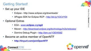 Getting Started!
• Set up your IDE
• Eclipse - http://www.eclipse.org/downloads/
• XPages SDK for Eclipse RCP - http://bit.ly/1OCVYDI
• Optional Extras
• EGit - www.eclipse.org/egit
• Maven - http://download.eclipse.org/technology/m2e/releases
• Domino Debug Plugin - http://ibm.co/1OEWS8Z
• Become an active member of OpenNTF
• http://tinyurl.com/joinOpenNTF
 