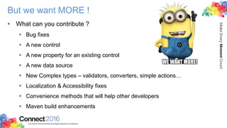But we want MORE !
• What can you contribute ?
 Bug fixes
 A new control
 A new property for an existing control
 A new data source
 New Complex types – validators, converters, simple actions…
 Localization & Accessibility fixes
 Convenience methods that will help other developers
 Maven build enhancements
 