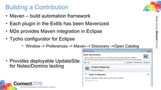 Building a Contribution
• Maven – build automation framework
• Each plugin in the Extlib has been Mavenized
• M2e provides Maven integration in Eclipse
• Tycho configurator for Eclipse
• Window -> Preferences -> Maven -> Discovery ->Open Catalog
• Provides deployable UpdateSite
for Notes/Domino testing
 