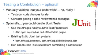 Testing a Contribution – optional
• Manually validate that your code works – no, really !
 Test your code changes locally
 Consider getting a code review from a colleague
• Optionally… you could create JUnit Tests!
 Use the XPages runtime JUnit Test Framework
• Also open sourced as part of the ExtLib project
 Existing Extlib JUnit test projects
• com.ibm.xsp.extlib.test, com.ibm.xsp.extlib.relational.test
 Run GreenExtlibTestSuite before committing a contribution
 