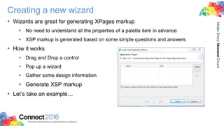 Creating a new wizard
• Wizards are great for generating XPages markup
 No need to understand all the properties of a palette item in advance
 XSP markup is generated based on some simple questions and answers
• How it works
 Drag and Drop a control
 Pop up a wizard
 Gather some design information
 Generate XSP markup
• Let’s take an example…
 