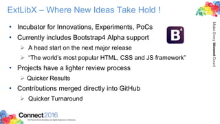 ExtLibX – Where New Ideas Take Hold !
• Incubator for Innovations, Experiments, PoCs
• Currently includes Bootstrap4 Alpha support
 A head start on the next major release
 “The world’s most popular HTML, CSS and JS framework”
• Projects have a lighter review process
 Quicker Results
• Contributions merged directly into GitHub
 Quicker Turnaround
 