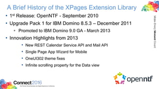 A Brief History of the XPages Extension Library
• 1st Release: OpenNTF - September 2010
• Upgrade Pack 1 for IBM Domino 8.5.3 – December 2011
 Promoted to IBM Domino 9.0 GA - March 2013
• Innovation Highlights from 2013
• New REST Calendar Service API and Mail API
• Single Page App Wizard for Mobile
• OneUI302 theme fixes
• Infinite scrolling property for the Data view
 