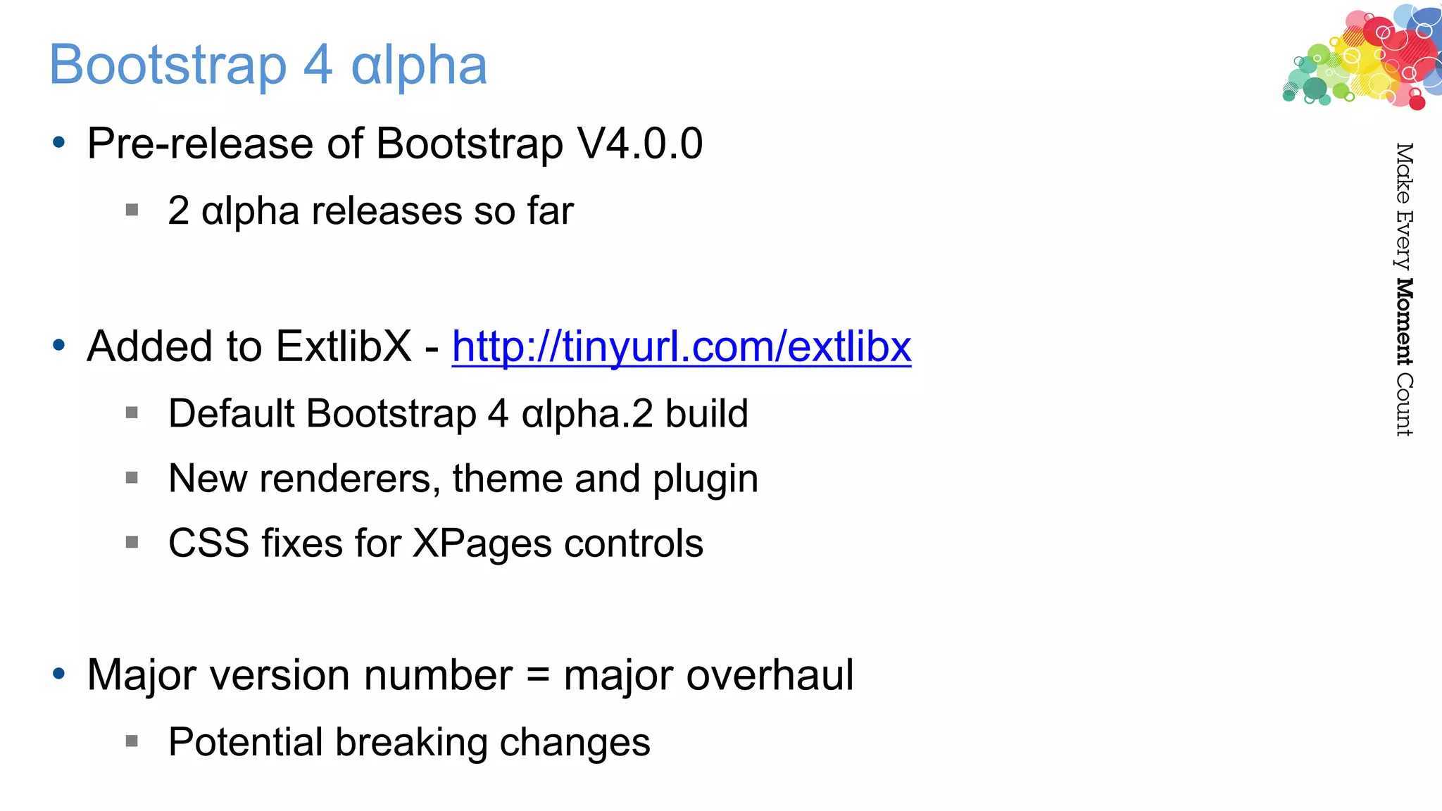 Bootstrap 4 αlpha
• Pre-release of Bootstrap V4.0.0
 2 αlpha releases so far
• Added to ExtlibX - http://tinyurl.com/extlibx
 Default Bootstrap 4 αlpha.2 build
 New renderers, theme and plugin
 CSS fixes for XPages controls
• Major version number = major overhaul
 Potential breaking changes
 