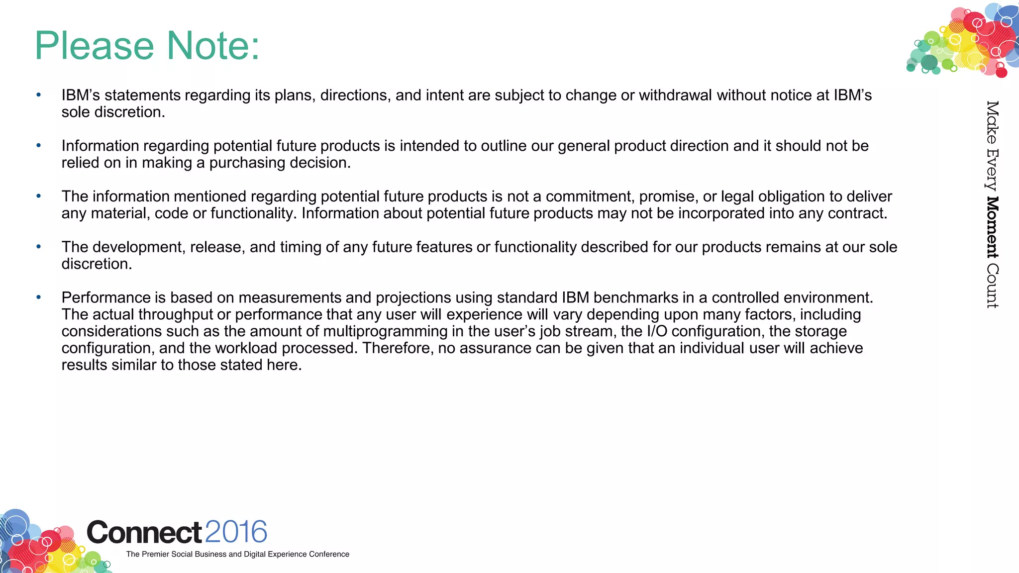 Please Note:
• IBM’s statements regarding its plans, directions, and intent are subject to change or withdrawal without notice at IBM’s
sole discretion.
• Information regarding potential future products is intended to outline our general product direction and it should not be
relied on in making a purchasing decision.
• The information mentioned regarding potential future products is not a commitment, promise, or legal obligation to deliver
any material, code or functionality. Information about potential future products may not be incorporated into any contract.
• The development, release, and timing of any future features or functionality described for our products remains at our sole
discretion.
• Performance is based on measurements and projections using standard IBM benchmarks in a controlled environment.
The actual throughput or performance that any user will experience will vary depending upon many factors, including
considerations such as the amount of multiprogramming in the user’s job stream, the I/O configuration, the storage
configuration, and the workload processed. Therefore, no assurance can be given that an individual user will achieve
results similar to those stated here.
 