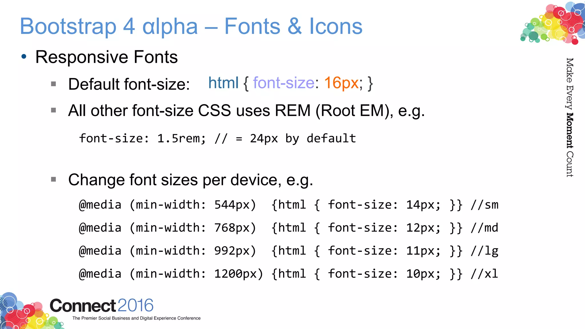 Bootstrap 4 αlpha – Fonts & Icons
• Responsive Fonts
 Default font-size:
 All other font-size CSS uses REM (Root EM), e.g.
font-size: 1.5rem; // = 24px by default
 Change font sizes per device, e.g.
@media (min-width: 544px) {html { font-size: 14px; }} //sm
@media (min-width: 768px) {html { font-size: 12px; }} //md
@media (min-width: 992px) {html { font-size: 11px; }} //lg
@media (min-width: 1200px) {html { font-size: 10px; }} //xl
html { font-size: 16px; }
 