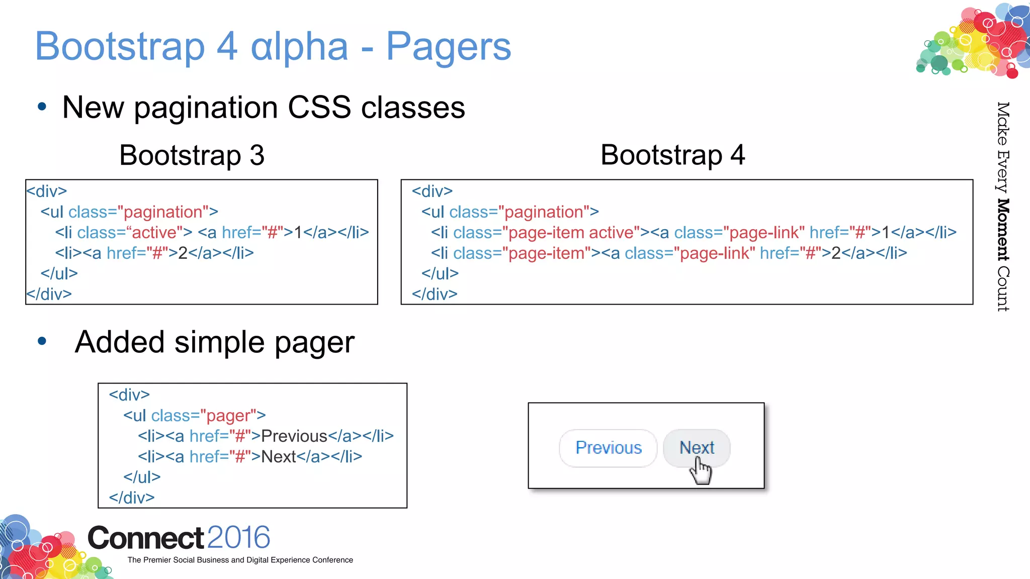 Bootstrap 4 αlpha - Pagers
• New pagination CSS classes
Bootstrap 3
• Added simple pager
<div>
<ul class="pagination">
<li class="page-item active"><a class="page-link" href="#">1</a></li>
<li class="page-item"><a class="page-link" href="#">2</a></li>
</ul>
</div>
<div>
<ul class="pagination">
<li class=“active"> <a href="#">1</a></li>
<li><a href="#">2</a></li>
</ul>
</div>
<div>
<ul class="pager">
<li><a href="#">Previous</a></li>
<li><a href="#">Next</a></li>
</ul>
</div>
Bootstrap 4
 