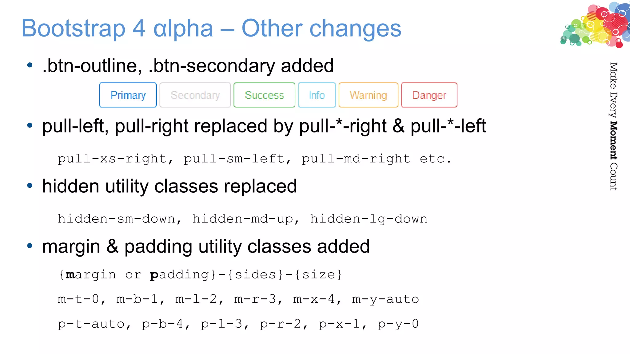 • .btn-outline, .btn-secondary added
• pull-left, pull-right replaced by pull-*-right & pull-*-left
pull-xs-right, pull-sm-left, pull-md-right etc.
• hidden utility classes replaced
hidden-sm-down, hidden-md-up, hidden-lg-down
• margin & padding utility classes added
{margin or padding}-{sides}-{size}
m-t-0, m-b-1, m-l-2, m-r-3, m-x-4, m-y-auto
p-t-auto, p-b-4, p-l-3, p-r-2, p-x-1, p-y-0
Bootstrap 4 αlpha – Other changes
 