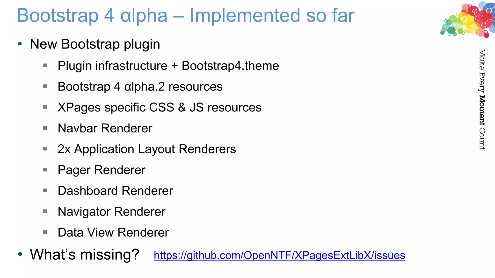 Bootstrap 4 αlpha – Implemented so far
• New Bootstrap plugin
 Plugin infrastructure + Bootstrap4.theme
 Bootstrap 4 αlpha.2 resources
 XPages specific CSS & JS resources
 Navbar Renderer
 2x Application Layout Renderers
 Pager Renderer
 Dashboard Renderer
 Navigator Renderer
 Data View Renderer
• What’s missing? https://github.com/OpenNTF/XPagesExtLibX/issues
 