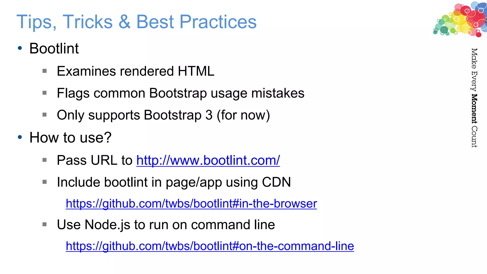 Tips, Tricks & Best Practices
• Bootlint
 Examines rendered HTML
 Flags common Bootstrap usage mistakes
 Only supports Bootstrap 3 (for now)
• How to use?
 Pass URL to http://www.bootlint.com/
 Include bootlint in page/app using CDN
https://github.com/twbs/bootlint#in-the-browser
 Use Node.js to run on command line
https://github.com/twbs/bootlint#on-the-command-line
 