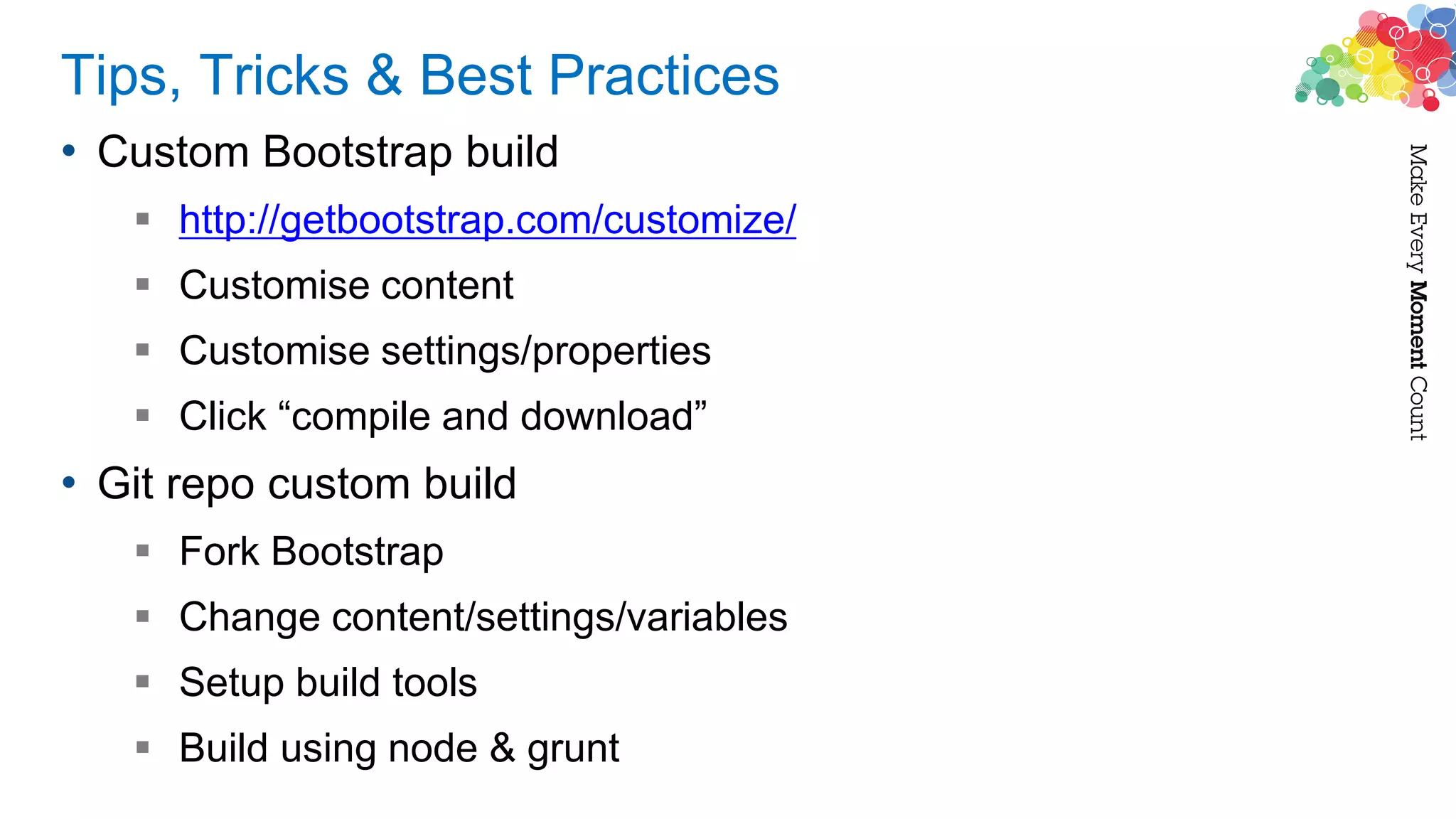 Tips, Tricks & Best Practices
• Custom Bootstrap build
 http://getbootstrap.com/customize/
 Customise content
 Customise settings/properties
 Click “compile and download”
• Git repo custom build
 Fork Bootstrap
 Change content/settings/variables
 Setup build tools
 Build using node & grunt
 