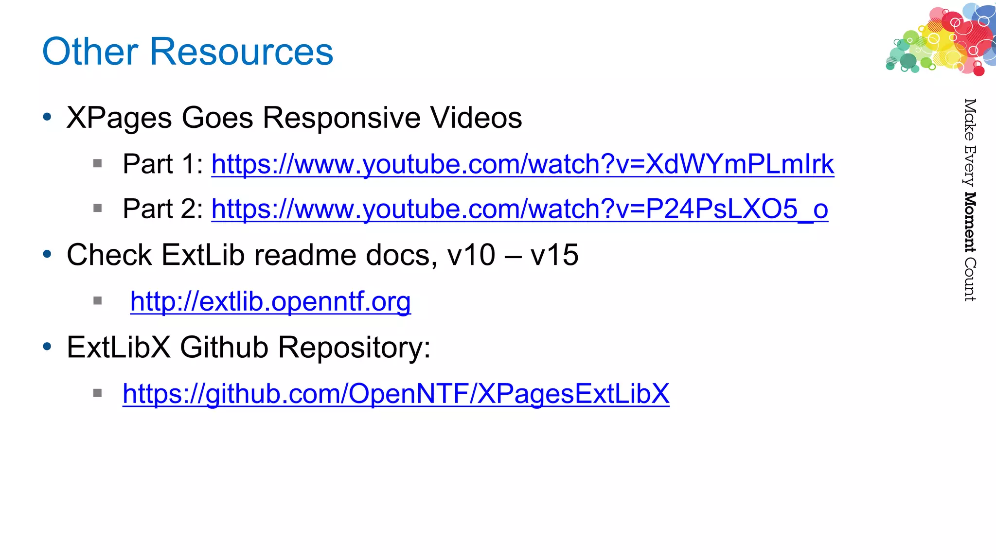 Other Resources
• XPages Goes Responsive Videos
 Part 1: https://www.youtube.com/watch?v=XdWYmPLmIrk
 Part 2: https://www.youtube.com/watch?v=P24PsLXO5_o
• Check ExtLib readme docs, v10 – v15
 http://extlib.openntf.org
• ExtLibX Github Repository:
 https://github.com/OpenNTF/XPagesExtLibX
 