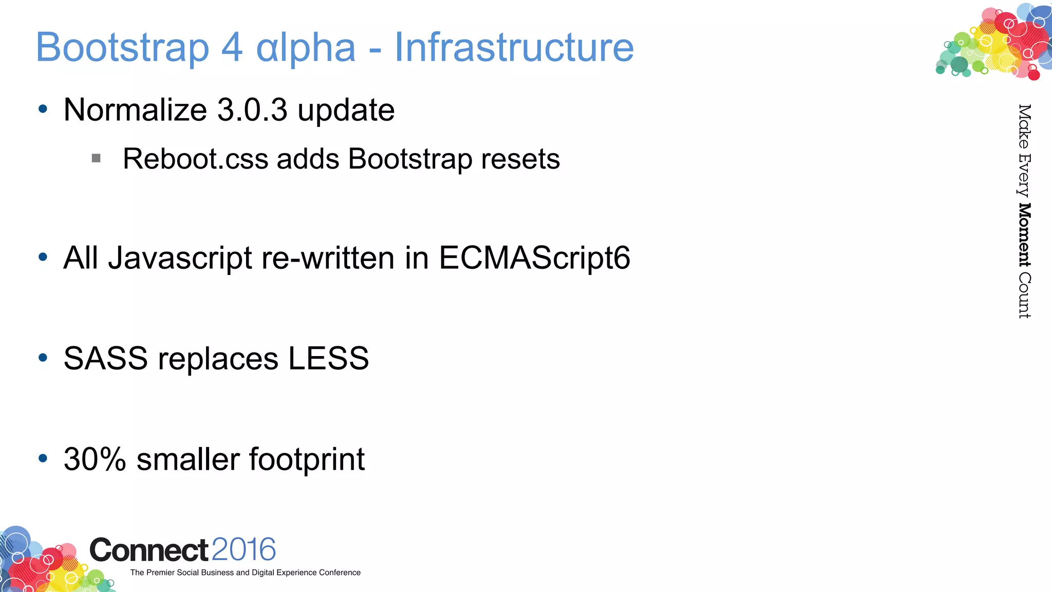 Bootstrap 4 αlpha - Infrastructure
• Normalize 3.0.3 update
 Reboot.css adds Bootstrap resets
• All Javascript re-written in ECMAScript6
• SASS replaces LESS
• 30% smaller footprint
 