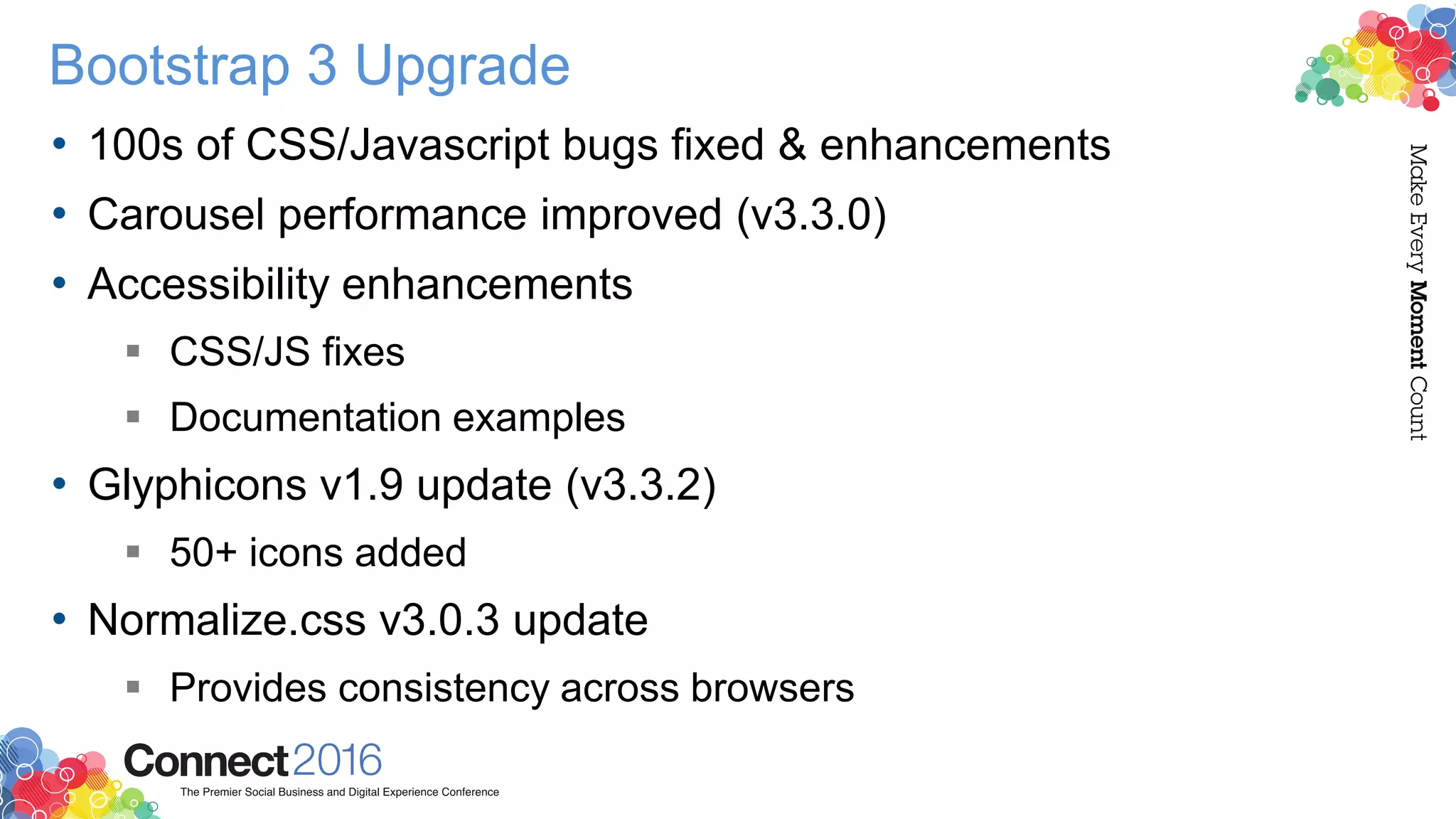 Bootstrap 3 Upgrade
• 100s of CSS/Javascript bugs fixed & enhancements
• Carousel performance improved (v3.3.0)
• Accessibility enhancements
 CSS/JS fixes
 Documentation examples
• Glyphicons v1.9 update (v3.3.2)
 50+ icons added
• Normalize.css v3.0.3 update
 Provides consistency across browsers
 