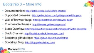 Bootstrap 3 – More Info
• Documentation: http://getbootstrap.com/getting-started/
• Supported browsers: http://getbootstrap.com/getting-started/#support
• Wall of browser bugs: http://getbootstrap.com/browser-bugs/
• Purchasable themes: http://themes.getbootstrap.com/
• Stack Overflow: http://stackoverflow.com/questions/tagged/twitter-bootstrap
• Slack Channel: http://bootstrap-slack.herokuapp.com/
• Bootstrap github repo: https://github.com/twbs/bootstrap
• Bootstrap Blog: http://blog.getbootstrap.com/
 