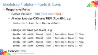 Bootstrap 4 αlpha – Fonts & Icons
• Responsive Fonts
 Default font-size:
 All other font-size CSS uses REM (Root EM), e.g.
font-size: 1.5rem; // = 24px by default
 Change font sizes per device, e.g.
@media (min-width: 544px) {html { font-size: 14px; }} //sm
@media (min-width: 768px) {html { font-size: 12px; }} //md
@media (min-width: 992px) {html { font-size: 11px; }} //lg
@media (min-width: 1200px) {html { font-size: 10px; }} //xl
html { font-size: 16px; }
 
