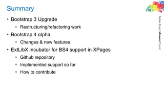 Summary
• Bootstrap 3 Upgrade
 Restructuring/refactoring work
• Bootstrap 4 αlpha
 Changes & new features
• ExtLibX incubator for BS4 support in XPages
 Github repository
 Implemented support so far
 How to contribute
 