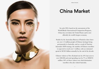 In early 2014, based on the assessments of the
World Bank’s International Comparison Program,
China has overtaken the United States and is now
officially the world’s largest economy.
Studies by the Australian Bureau of Statistics show there
are over 1.3 million people of Chinese heritage living
permanently in Australia, and as a result of Tourism
Australia’s 2020 strategy, the number of Chinese travellers
is expected to reach over 1 million, with an estimated
spend of AU$13 billion annually by the end of the decade.
Chinese visitors to New Zealand rose by 16% last year to
over 228,928 and total spending rose by 7% to NZ$723
million. 84% of these visitors were dual destination
travellers who also visited Australia.
China Market
MEDIA KIT 2015/2016
43
KONCIERGE
 
