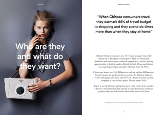 Who are they
and what do
they want?
Affluent Chinese consumers are 10-15 years younger than their
American or European counterparts. They are financially
abundant and want unique, authentic experiences, actively seeking
opportunities to build a modern lifestyle in both China and abroad
by acquiring prestigious product offerings from the West.
China now boasts over 200 Billionaires and one million Millionaires.
Travel remains the preferred leisure activity for Chinese high net-
worth individuals, and more than 80% of Chinese tourists say that
shopping is vital to their plans. (Huron report 2014)
There is an old Chinese saying that goes: value comes from scarcity.
Chinese consumers that shop abroad are also looking for exclusive
products that can differentiate them from buyers in China.
Source: Affluent Consumers and their travel plans 2013: A Unity Marketing Luxury Trend Report.
‘‘When Chinese consumers travel
they earmark 65% of travel budget
to shopping and they spend six times
more than when they stay at home’’
5
KONCIERGE MEDIA KIT 2015/2016
6
 