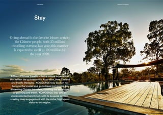 Affluent Chinese travellers desire unique experiences
that reflect the quintessential Australian, New Zealand
and Pacific lifestyles. KONCIERGE Stay Section has
become the trusted and go-to travel companion for
discerning Chinese travellers, covering the key stages
of planning and travel. KONCIERGE Stay sets an
unprecedented benchmark with its bespoke content,
creating deep engagement with the niche, high spend
visitor to our region.
Stay
Going abroad is the favorite leisure activity
for Chinese people, with 55 million
travelling overseas last year, this number
is expected to swell to 100 million by
the year 2020.
11
KONCIERGE MEDIA KIT 2015/2016
12
 