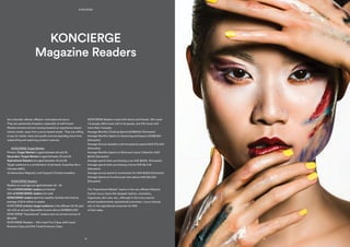 Are culturally refined, affluent, motivated and savvy.
They are passionate shoppers, especially of well-known
Western brands and are moving towards an experience-based
choice model, away from a price-based model. They are willing
to pay for better value and quality and are spending more time
researching and exploring product nuances.
	 KONCIERGE Target Market
Primary Target Market is aged between 24 and 34
Secondary Target Market is aged between 35 and 45
Aspirational Readers are aged between 18 and 28
Target audience is a combination of domestic Australian Born
Chinese (ABC),
1st Generation Migrants, and frequent Chinese travellers.
	 KONCIERGE Readers
Readers on average are aged between 24 - 34
70% of KONCIERGE readers are female
30% of KONCIERGE readers are male
KONCIERGE readers are from wealthy families that hold an
average of $1.6 million in assets.
KONCIERGE primary target audience is the affluent 24-34 year
old with an annual disposable income above AUD$350,000
KONCIERGE “Aspirational” readers earn an annual income of
$91,639
KONCIERGE Readers – 18% travel First Class, 60% travel
Business Class and 22% Travel Economy Class.
KONCIERGE Readers travel with family and friends. 19% travel
1-2 people, 69% travel with 3-10 people, and 12% travel with
more than 11 people.
Average Monthly Clothing Spend AUD$4500 (Domestic)
Average Monthly Spend on Grooming and beauty AUD$2300
(Domestic)
Average Annual Jewellery and Accessories spend AUD S75,000
(Domestic)
Average Monthly Spend on Wine and Liquor Collection AUD
$2700 (Domestic)
Average spend when purchasing a car AUD $250k (Domestic)
Average spend when purchasing a home AUD $2.5 M
(Domestic)
Average annual spend on Investment Art AUD $150k (Domestic)
Average Spend on Furniture per item above AUD $15,000
(Domestic)
The “Aspirational Market” aspire to the very affluent lifestyle.
Certain luxury items like designer fashion, cosmetics,
fragrances, skin care, etc., although in the luxury sector,
attract predominantly aspirational consumers. Luxury brands
rely on the aspirational consumer for 80%
of their sales.
KONCIERGE
Magazine Readers
16
MEDIA KIT 2015/2016
15
KONCIERGE
 
