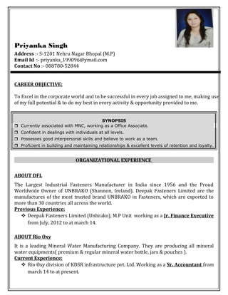 Priyanka Singh
Address :- S-1201 Nehru Nagar Bhopal (M.P)
Email Id :- priyanka_199096@ymail.com
Contact No :- 088780-52844
CAREER OBJECTIVE:
To Excel in the corporate world and to be successful in every job assigned to me, making use
of my full potential & to do my best in every activity & opportunity provided to me.
SYNOPSIS
 Currently associated with MNC, working as a Office Associate.
 Confident in dealings with individuals at all levels.
 Possesses good interpersonal skills and believe to work as a team.
 Proficient in building and maintaining relationships & excellent levels of retention and loyalty.
ORGANIZATIONAL EXPERIENCE
ABOUT DFL
The Largest Industrial Fasteners Manufacturer in India since 1956 and the Proud
Worldwide Owner of UNBRAKO (Shannon, Ireland). Deepak Fasteners Limited are the
manufactures of the most trusted brand UNBRAKO in Fasteners, which are exported to
more than 30 countries all across the world.
Previous Experience:
 Deepak Fasteners Limited (Unbrako), M.P Unit working as a Jr. Finance Executive
from July, 2012 to at march 14.
ABOUT Rio Oxy
It is a leading Mineral Water Manufacturing Company. They are producing all mineral
water equipments( premium & regular mineral water bottle, jars & pouches ).
Current Experience:
 Rio Oxy division of KDSR infrastructure pvt. Ltd. Working as a Sr. Accountant from
march 14 to at present.
 